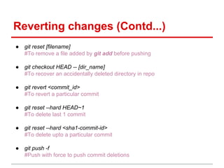 Reverting changes (Contd...)
● git reset [filename]
#To remove a file added by git add before pushing
● git checkout HEAD -- [dir_name]
#To recover an accidentally deleted directory in repo
● git revert <commit_id>
#To revert a particular commit
● git reset --hard HEAD~1
#To delete last 1 commit
● git reset --hard <sha1-commit-id>
#To delete upto a particular commit
● git push -f
#Push with force to push commit deletions
 