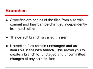 Branches
● Branches are copies of the files from a certain
commit and they can be changed independently
from each other.
● The default branch is called master.
● Untracked files remain unchanged and are
available in the new branch. This allows you to
create a branch for unstaged and uncommitted
changes at any point in time.
 