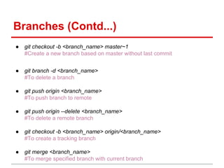 Branches (Contd...)
● git checkout -b <branch_name> master~1
#Create a new branch based on master without last commit
● git branch -d <branch_name>
#To delete a branch
● git push origin <branch_name>
#To push branch to remote
● git push origin --delete <branch_name>
#To delete a remote branch
● git checkout -b <branch_name> origin/<branch_name>
#To create a tracking branch
● git merge <branch_name>
#To merge specified branch with current branch
 