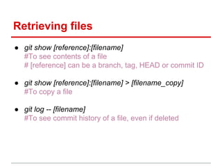 Retrieving files
● git show [reference]:[filename]
#To see contents of a file
# [reference] can be a branch, tag, HEAD or commit ID
● git show [reference]:[filename] > [filename_copy]
#To copy a file
● git log -- [filename]
#To see commit history of a file, even if deleted
 