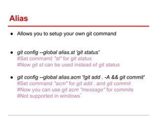 Alias
● Allows you to setup your own git command
● git config --global alias.st 'git status'
#Set command "st" for git status
#Now git st can be used instead of git status
● git config --global alias.acm '!git add . -A && git commit'
#Set command "acm" for git add . and git commit
#Now you can use git acm "message" for commits
#Not supported in windows*
 