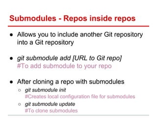 Submodules - Repos inside repos
● Allows you to include another Git repository
into a Git repository
● git submodule add [URL to Git repo]
#To add submodule to your repo
● After cloning a repo with submodules
○ git submodule init
#Creates local configuration file for submodules
○ git submodule update
#To clone submodules
 
