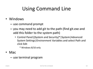 Using Command Line
• Windows
– use command prompt
– you may need to add git to the path (find git.exe and
add this folder to the system path)
• Control Panel|(System and Security)*|System|Advanced
System Settings|Environment Variables and select Path and
click Edit
* Windows 8/10 only
• Mac
– use terminal program
Litwin Git for the Unitiated 14
 