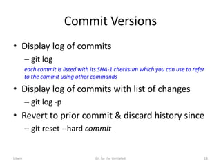 Commit Versions
• Display log of commits
– git log
each commit is listed with its SHA-1 checksum which you can use to refer
to the commit using other commands
• Display log of commits with list of changes
– git log -p
• Revert to prior commit & discard history since
– git reset --hard commit
Litwin Git for the Unitiated 18
 