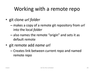 Working with a remote repo
• git clone url folder
– makes a copy of a remote git repository from url
into the local folder
– also names the remote “origin” and sets it as
default remote
• git remote add name url
– Creates link between current repo and named
remote repo
Litwin Git for the Unitiated 20
 