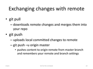 Exchanging changes with remote
• git pull
– downloads remote changes and merges them into
your repo
• git push
– uploads local committed changes to remote
– git push –u origin master
• pushes content to origin remote from master branch
and remembers your remote and branch settings
Litwin Git for the Unitiated 22
 