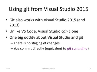 Using git from Visual Studio 2015
• Git also works with Visual Studio 2015 (and
2013)
• Unlike VS Code, Visual Studio can clone
• One big oddity about Visual Studio and git
– There is no staging of changes
– You commit directly (equivalent to git commit -a)
Litwin Git for the Unitiated 30
 