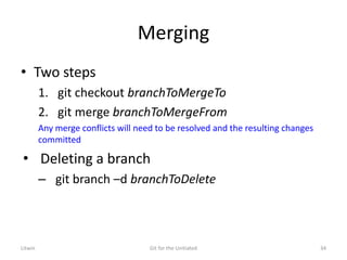 Merging
• Two steps
1. git checkout branchToMergeTo
2. git merge branchToMergeFrom
Any merge conflicts will need to be resolved and the resulting changes
committed
• Deleting a branch
– git branch –d branchToDelete
Litwin Git for the Unitiated 34
 