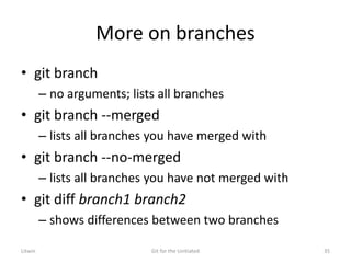More on branches
• git branch
– no arguments; lists all branches
• git branch --merged
– lists all branches you have merged with
• git branch --no-merged
– lists all branches you have not merged with
• git diff branch1 branch2
– shows differences between two branches
Litwin Git for the Unitiated 35
 