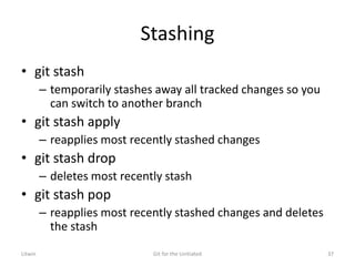 Stashing
• git stash
– temporarily stashes away all tracked changes so you
can switch to another branch
• git stash apply
– reapplies most recently stashed changes
• git stash drop
– deletes most recently stash
• git stash pop
– reapplies most recently stashed changes and deletes
the stash
Litwin Git for the Unitiated 37
 