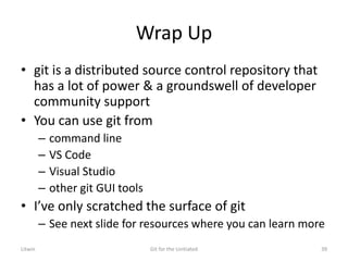 Wrap Up
• git is a distributed source control repository that
has a lot of power & a groundswell of developer
community support
• You can use git from
– command line
– VS Code
– Visual Studio
– other git GUI tools
• I’ve only scratched the surface of git
– See next slide for resources where you can learn more
Litwin Git for the Unitiated 39
 