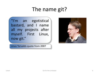 The name git?
Litwin Git for the Unitiated 6
“I'm an egotistical
bastard, and I name
all my projects after
myself. First Linux,
now git.”
Linus Torvalds quote from 2007
 