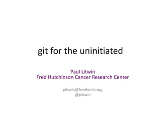 git for the uninitiated
Paul Litwin
Fred Hutchinson Cancer Research Center
plitwin@fredhutch.org
@plitwin
 