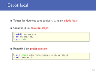 Dépôt local
Toutes les données sont toujours dans un dépôt local
Création d’un nouveau projet
$ mkdir myproject
$ cd myproject /
$ g i t i n i t
Repartir d’un projet existant
$ g i t clone git://www. example . net / a p r o j e c t
$ cd a p r o j e c t /
13
 