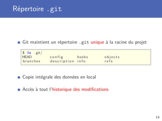 Répertoire .git
Git maintient un répertoire .git unique à la racine du projet
$ l s . git/
HEAD c o n f i g hooks o b j e c t s
branches d e s c r i p t i o n i n f o r e f s
Copie intégrale des données en local
Accès à tout l’historique des modiﬁcations
14
 