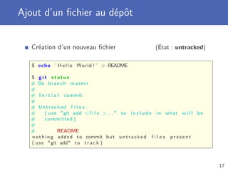 Ajout d’un ﬁchier au dépôt
Création d’un nouveau ﬁchier (État : untracked)
$ echo ’ H e l l o World ! ’  README
$ g i t s t a t u s
# On branch master
#
# I n i t i a l commit
#
# Untracked f i l e s :
# ( use git add f i l e  . . .  to i n c l u d e i n what w i l l be
# committed )
#
# README
nothing added to commit but untracked f i l e s p r e s e n t
( use git add to t r a c k )
17
 