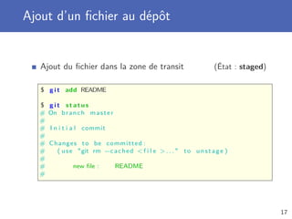 Ajout d’un ﬁchier au dépôt
Ajout du ﬁchier dans la zone de transit (État : staged)
$ g i t add README
$ g i t s t a t u s
# On branch master
#
# I n i t i a l commit
#
# Changes to be committed :
# ( use git rm --cached f i l e  . . .  to unstage )
#
# new ﬁle : README
#
17
 