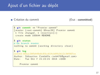 Ajout d’un ﬁchier au dépôt
Création du commit (État : committed)
$ g i t commit −m  Premier commit
[ master ( root −commit) 80 eac39 ] Premier commit
1 f i l e changed , 1 i n s e r t i o n (+)
c r e a t e mode 100644 README
$ g i t s t a t u s
# On branch master
nothing to commit ( working d i r e c t o r y c l e a n )
$ g i t log
commit 80eac39fb449e6c93cc614cb9fb2b12c36f907ce
Author : S é b a s t i e n Combéfis seb478@gmail . com
Date : Tue Oct 7 21:22:21 2014 +0200
Premier commit
17
 