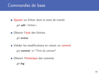 Commandes de base
Ajouter un ﬁchier dans la zone de transit
git add ﬁchier
Obtenir l’état des ﬁchiers
git status
Valider les modiﬁcations en créant un commit
git commit -m Titre du commit
Obtenir l’historique des commits
git log
18
 
