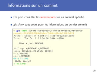 Informations sur un commit
On peut consulter les informations sur un commit spéciﬁé
git show tout court pour les informations du dernier commit
$ g i t show c269f67f00089e9b9eaf7d06d4d8e8e291b2e929
commit c269f67f00089e9b9eaf7d06d4d8e8e291b2e929
Author : S é b a s t i e n Combéfis seb478@gmail . com
Date : Tue Oct 7 22:34:06 2014 +0200
Mise à j o u r README
d i f f --git a/README b/README
index 980 a0d5 . . 2 0 a5ble 100644
--- a/README
+++ b/README
@@ -1 +1,2 @@
H e l l o World !
+This is me !
20
 