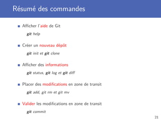 Résumé des commandes
Aﬃcher l’aide de Git
git help
Créer un nouveau dépôt
git init et git clone
Aﬃcher des informations
git status, git log et git diﬀ
Placer des modiﬁcations en zone de transit
git add, git rm et git mv
Valider les modiﬁcations en zone de transit
git commit
21
 