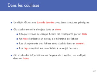 Dans les coulisses
Un dépôt Git est une base de données avec deux structures principales
Git stocke une série d’objets dans un store
Chaque version de chaque ﬁchier est représentée par un blob
Un tree représente un niveau de hiérarchie de ﬁchiers
Les changements des ﬁchiers sont stockés dans un commit
Les tags associent un nom lisible à un objet du store
Git stocke des informations sur l’espace de travail et sur le dépôt
dans un index
23
 