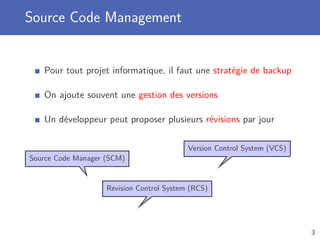 Source Code Management
Pour tout projet informatique, il faut une stratégie de backup
On ajoute souvent une gestion des versions
Un développeur peut proposer plusieurs révisions par jour
Source Code Manager (SCM)
Version Control System (VCS)
Revision Control System (RCS)
3
 