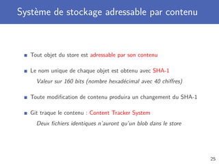 Système de stockage adressable par contenu
Tout objet du store est adressable par son contenu
Le nom unique de chaque objet est obtenu avec SHA-1
Valeur sur 160 bits (nombre hexadécimal avec 40 chiﬀres)
Toute modiﬁcation de contenu produira un changement du SHA-1
Git traque le contenu : Content Tracker System
Deux ﬁchiers identiques n’auront qu’un blob dans le store
25
 