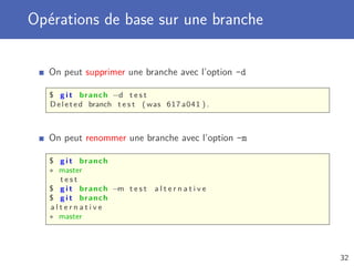 Opérations de base sur une branche
On peut supprimer une branche avec l’option -d
$ g i t branch −d t e s t
Deleted branch t e s t ( was 617 a041 ) .
On peut renommer une branche avec l’option -m
$ g i t branch
∗ master
t e s t
$ g i t branch −m t e s t a l t e r n a t i v e
$ g i t branch
a l t e r n a t i v e
∗ master
32
 