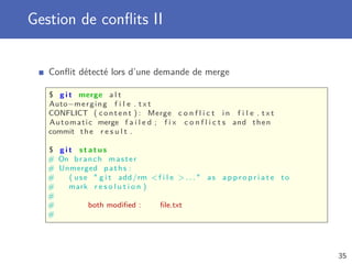 Gestion de conﬂits II
Conﬂit détecté lors d’une demande de merge
$ g i t merge a l t
Auto−merging f i l e . t x t
CONFLICT ( content ) : Merge c o n f l i c t i n f i l e . t x t
Automatic merge f a i l e d ; f i x c o n f l i c t s and then
commit the r e s u l t .
$ g i t s t a t u s
# On branch master
# Unmerged paths :
# ( use  g i t add/rm f i l e  . . .  as a p p r o p r i a t e to
# mark r e s o l u t i o n )
#
# both modiﬁed : ﬁle.txt
#
35
 