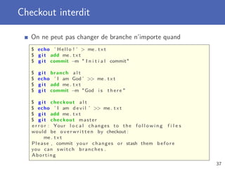 Checkout interdit
On ne peut pas changer de branche n’importe quand
$ echo ’ H e l l o ! ’  me . t x t
$ g i t add me . t x t
$ g i t commit −m  I n i t i a l commit
$ g i t branch a l t
$ echo ’ I am God ’  me . t x t
$ g i t add me . t x t
$ g i t commit −m God i s t h e r e 
$ g i t checkout a l t
$ echo ’ I am d e v i l ’  me . t x t
$ g i t add me . t x t
$ g i t checkout master
e r r o r : Your l o c a l changes to the f o l l o w i n g f i l e s
would be o v e r w r i t t e n by checkout :
me . t x t
Please , commit your changes or stash them b e f o r e
you can switch branches .
Aborting
37
 