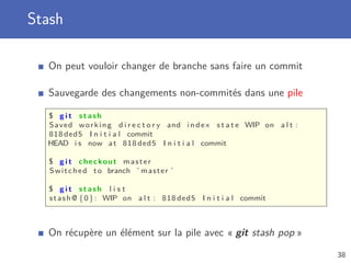 Stash
On peut vouloir changer de branche sans faire un commit
Sauvegarde des changements non-commités dans une pile
$ g i t stash
Saved working d i r e c t o r y and index s t a t e WIP on a l t :
818 ded5 I n i t i a l commit
HEAD i s now at 818 ded5 I n i t i a l commit
$ g i t checkout master
Switched to branch ’ master ’
$ g i t stash l i s t
stash@ {0}: WIP on a l t : 818 ded5 I n i t i a l commit
On récupère un élément sur la pile avec « git stash pop »
38
 