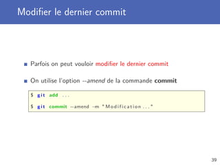 Modiﬁer le dernier commit
Parfois on peut vouloir modiﬁer le dernier commit
On utilise l’option --amend de la commande commit
$ g i t add . . .
$ g i t commit --amend −m  M o d i f i c a t i o n . . . 
39
 