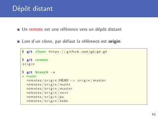 Dépôt distant
Un remote est une référence vers un dépôt distant
Lors d’un clone, par défaut la référence est origin
$ g i t clone h t t p s :// github . com/git/git . git
$ g i t remote
o r i g i n
$ g i t branch −a
∗ master
remotes / o r i g i n /HEAD − o r i g i n / master
remotes / o r i g i n / maint
remotes / o r i g i n / master
remotes / o r i g i n / next
remotes / o r i g i n /pu
remotes / o r i g i n / todo
43
 