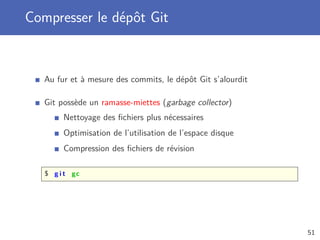Compresser le dépôt Git
Au fur et à mesure des commits, le dépôt Git s’alourdit
Git possède un ramasse-miettes (garbage collector)
Nettoyage des ﬁchiers plus nécessaires
Optimisation de l’utilisation de l’espace disque
Compression des ﬁchiers de révision
$ g i t gc
51
 