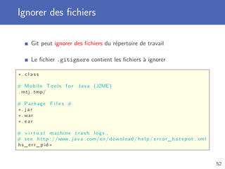 Ignorer des ﬁchiers
Git peut ignorer des ﬁchiers du répertoire de travail
Le ﬁchier .gitignore contient les ﬁchiers à ignorer
∗. c l a s s
# Mobile Tools f o r Java (J2ME)
. mtj . tmp/
# Package F i l e s #
∗. j a r
∗. war
∗. ear
# v i r t u a l machine crash logs ,
# see http ://www. j a v a . com/en/ download / help / e r r o r _ h o t s p o t . xml
hs_err_pid ∗
52
 