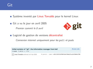 Git
Système inventé par Linus Torvalds pour le kernel Linux
Git a vu le jour en avril 2005
Premier commit le 8 avril
Logiciel de gestion de versions décentralisé
Connexion internet uniquement pour les pull et push
7
 