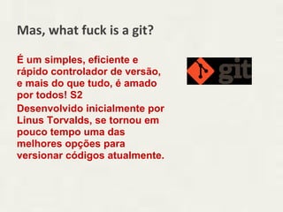Mas, what fuck is a git?

É um simples, eficiente e
rápido controlador de versão,
e mais do que tudo, é amado
por todos! S2
Desenvolvido inicialmente por
Linus Torvalds, se tornou em
pouco tempo uma das
melhores opções para
versionar códigos atualmente.
 