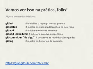 Vamos ver isso na prática, folks!
Alguns comandos básicos:


git init        # inicializa o repo git no seu projeto
git status       # mostra as suas modificações no seu repo
git add .       # adiciona todos os arquivos
git add index.html # adiciona arquivo especificos
git commit -m "fiz algo" # descreve as modificações que fez
git log         # mostra os histórico de commits




https://gist.github.com/3977332
 