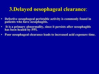 3.Delayed oesophageal clearance : Defective oesophageal peristaltic activity is commonly found in patients who have oesophagitis. It is a primary abnormality, since it persists after oesophagitis has been healed by PPI.  Poor oesophageal clearance leads to increased acid exposure time. 