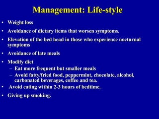 Management: Life-style Weight loss Avoidance of dietary items that worsen symptoms. Elevation of the bed head in those who experience nocturnal symptoms Avoidance of late meals  Modify diet Eat more frequent but smaller meals Avoid fatty/fried food, peppermint, chocolate, alcohol, carbonated beverages, coffee and tea. Avoid eating within 2-3 hours of bedtime. Giving up smoking. 