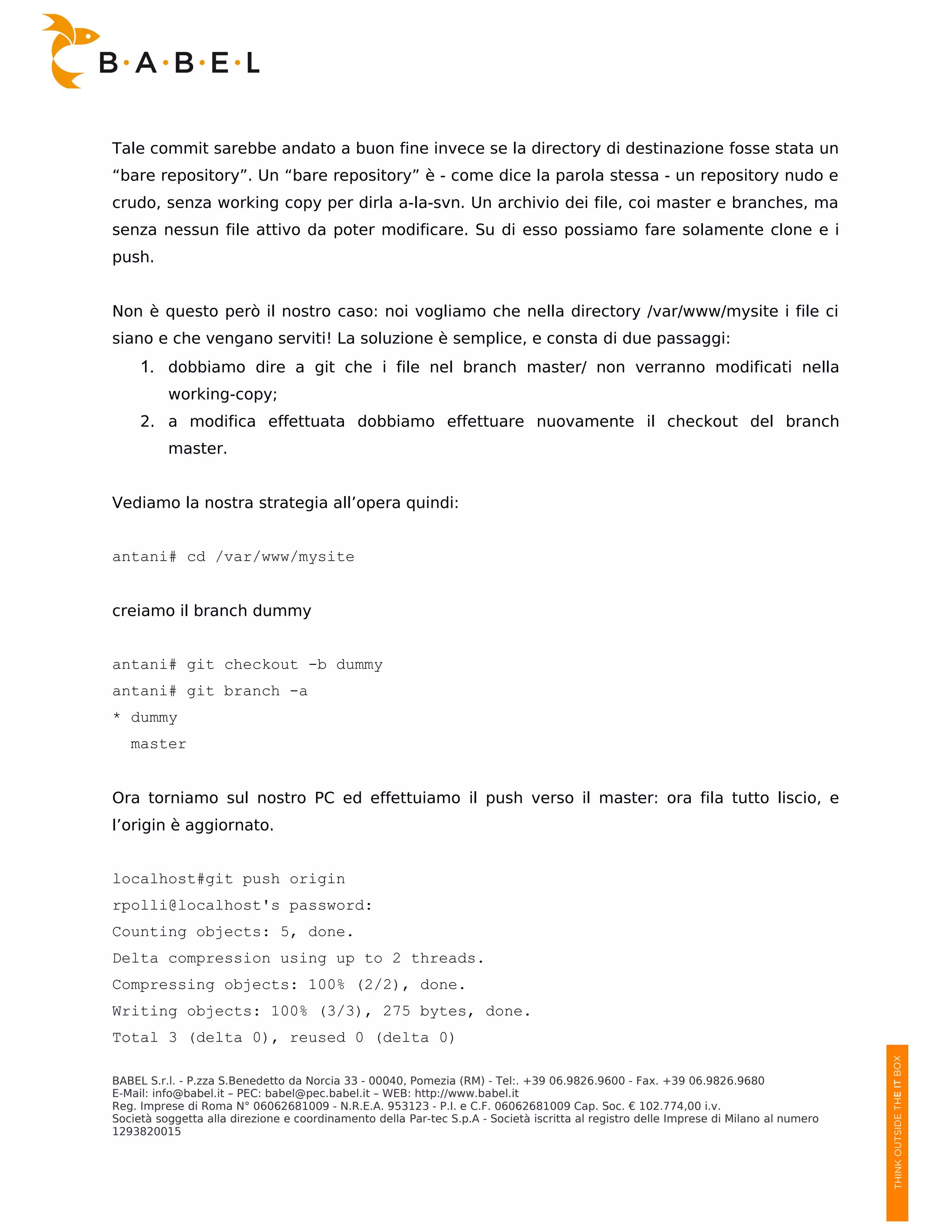 Tale commit sarebbe andato a buon fine invece se la directory di destinazione fosse stata un
“bare repository”. Un “bare repository” è - come dice la parola stessa - un repository nudo e
crudo, senza working copy per dirla a-la-svn. Un archivio dei file, coi master e branches, ma
senza nessun file attivo da poter modificare. Su di esso possiamo fare solamente clone e i
push.


Non è questo però il nostro caso: noi vogliamo che nella directory /var/www/mysite i file ci
siano e che vengano serviti! La soluzione è semplice, e consta di due passaggi:
     1. dobbiamo dire a git che i file nel branch master/ non verranno modificati nella
          working-copy;
     2. a modifica effettuata dobbiamo effettuare nuovamente il checkout del branch
          master.


Vediamo la nostra strategia all’opera quindi:


antani# cd /var/www/mysite


creiamo il branch dummy


antani# git checkout -b dummy
antani# git branch -a
* dummy
   master


Ora torniamo sul nostro PC ed effettuiamo il push verso il master: ora fila tutto liscio, e
l’origin è aggiornato.


localhost#git push origin
rpolli@localhost's password:
Counting objects: 5, done.
Delta compression using up to 2 threads.
Compressing objects: 100% (2/2), done.
Writing objects: 100% (3/3), 275 bytes, done.
Total 3 (delta 0), reused 0 (delta 0)

BABEL S.r.l. - P.zza S.Benedetto da Norcia 33 - 00040, Pomezia (RM) - Tel:. +39 06.9826.9600 - Fax. +39 06.9826.9680
E-Mail: info@babel.it – PEC: babel@pec.babel.it – WEB: http://www.babel.it
Reg. Imprese di Roma N° 06062681009 - N.R.E.A. 953123 - P.I. e C.F. 06062681009 Cap. Soc. € 102.774,00 i.v.
Società soggetta alla direzione e coordinamento della Par-tec S.p.A - Società iscritta al registro delle Imprese di Milano al numero
1293820015
 