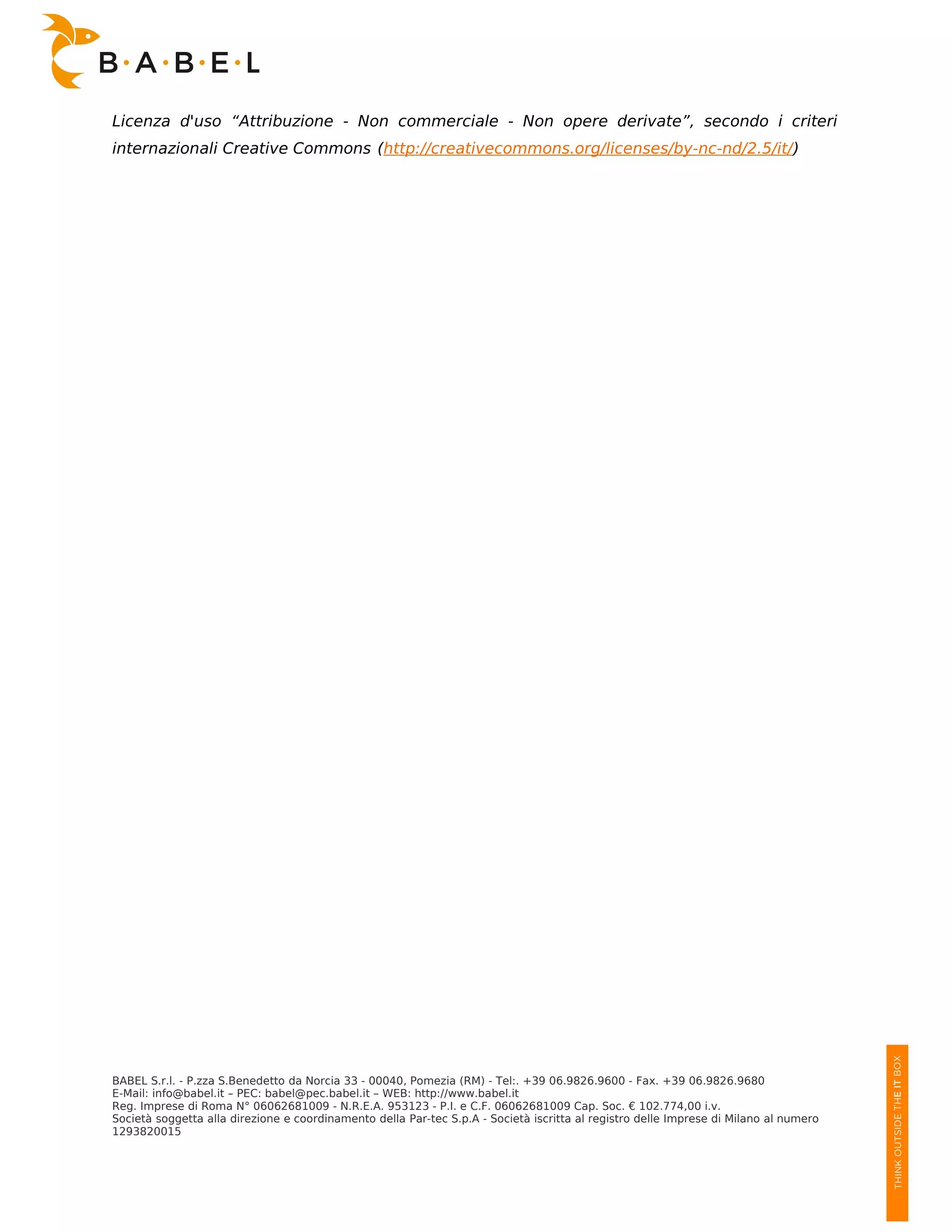 Licenza d'uso “Attribuzione - Non commerciale - Non opere derivate”, secondo i criteri
internazionali Creative Commons (http://creativecommons.org/licenses/by-nc-nd/2.5/it/)




BABEL S.r.l. - P.zza S.Benedetto da Norcia 33 - 00040, Pomezia (RM) - Tel:. +39 06.9826.9600 - Fax. +39 06.9826.9680
E-Mail: info@babel.it – PEC: babel@pec.babel.it – WEB: http://www.babel.it
Reg. Imprese di Roma N° 06062681009 - N.R.E.A. 953123 - P.I. e C.F. 06062681009 Cap. Soc. € 102.774,00 i.v.
Società soggetta alla direzione e coordinamento della Par-tec S.p.A - Società iscritta al registro delle Imprese di Milano al numero
1293820015
 