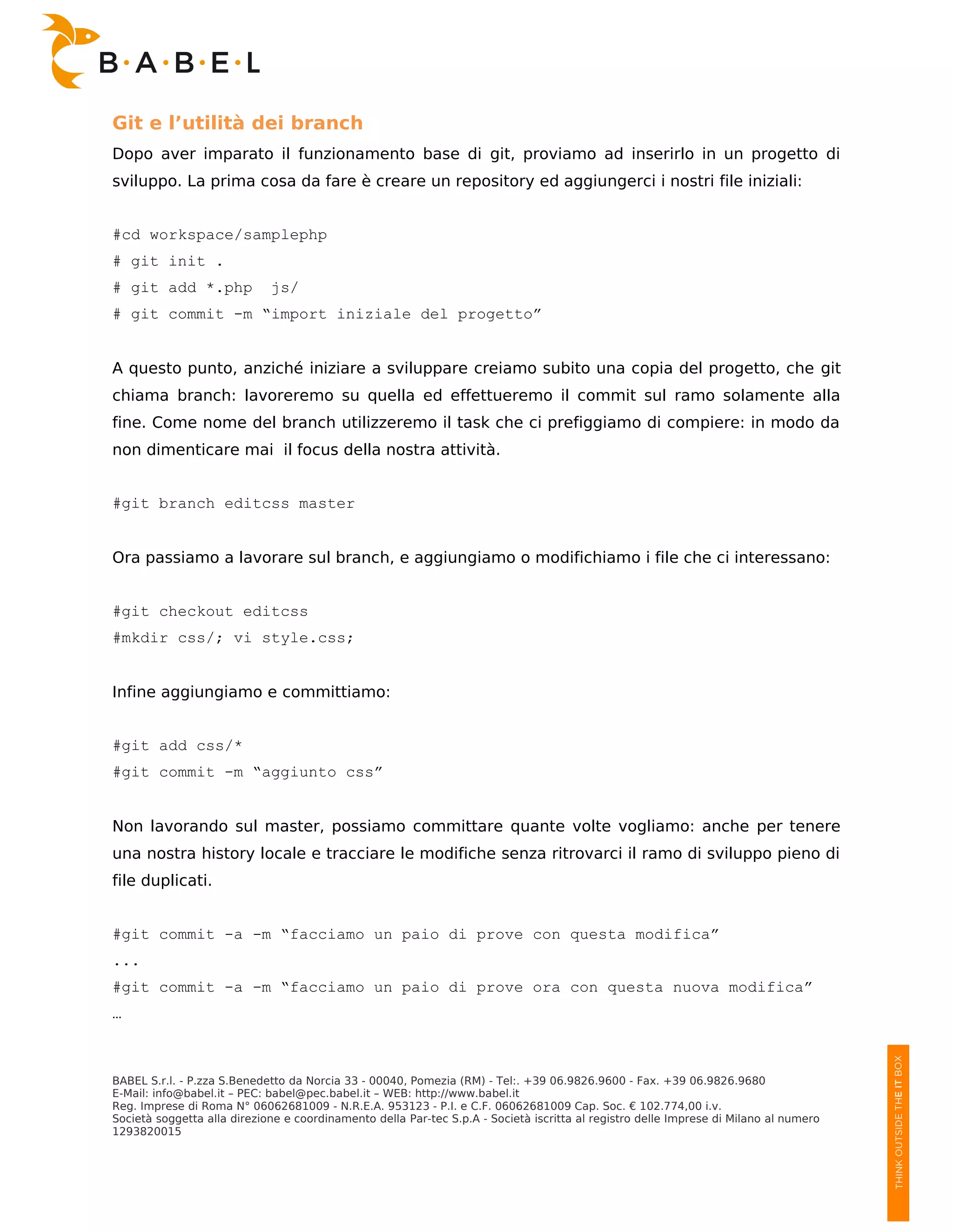 Git e l’utilità dei branch
Dopo aver imparato il funzionamento base di git, proviamo ad inserirlo in un progetto di
sviluppo. La prima cosa da fare è creare un repository ed aggiungerci i nostri file iniziali:


#cd workspace/samplephp
# git init .
# git add *.php              js/
# git commit -m “import iniziale del progetto”


A questo punto, anziché iniziare a sviluppare creiamo subito una copia del progetto, che git
chiama branch: lavoreremo su quella ed effettueremo il commit sul ramo solamente alla
fine. Come nome del branch utilizzeremo il task che ci prefiggiamo di compiere: in modo da
non dimenticare mai il focus della nostra attività.


#git branch editcss master


Ora passiamo a lavorare sul branch, e aggiungiamo o modifichiamo i file che ci interessano:


#git checkout editcss
#mkdir css/; vi style.css;


Infine aggiungiamo e committiamo:


#git add css/*
#git commit -m “aggiunto css”


Non lavorando sul master, possiamo committare quante volte vogliamo: anche per tenere
una nostra history locale e tracciare le modifiche senza ritrovarci il ramo di sviluppo pieno di
file duplicati.


#git commit -a -m “facciamo un paio di prove con questa modifica”
...
#git commit -a -m “facciamo un paio di prove ora con questa nuova modifica”
…



BABEL S.r.l. - P.zza S.Benedetto da Norcia 33 - 00040, Pomezia (RM) - Tel:. +39 06.9826.9600 - Fax. +39 06.9826.9680
E-Mail: info@babel.it – PEC: babel@pec.babel.it – WEB: http://www.babel.it
Reg. Imprese di Roma N° 06062681009 - N.R.E.A. 953123 - P.I. e C.F. 06062681009 Cap. Soc. € 102.774,00 i.v.
Società soggetta alla direzione e coordinamento della Par-tec S.p.A - Società iscritta al registro delle Imprese di Milano al numero
1293820015
 