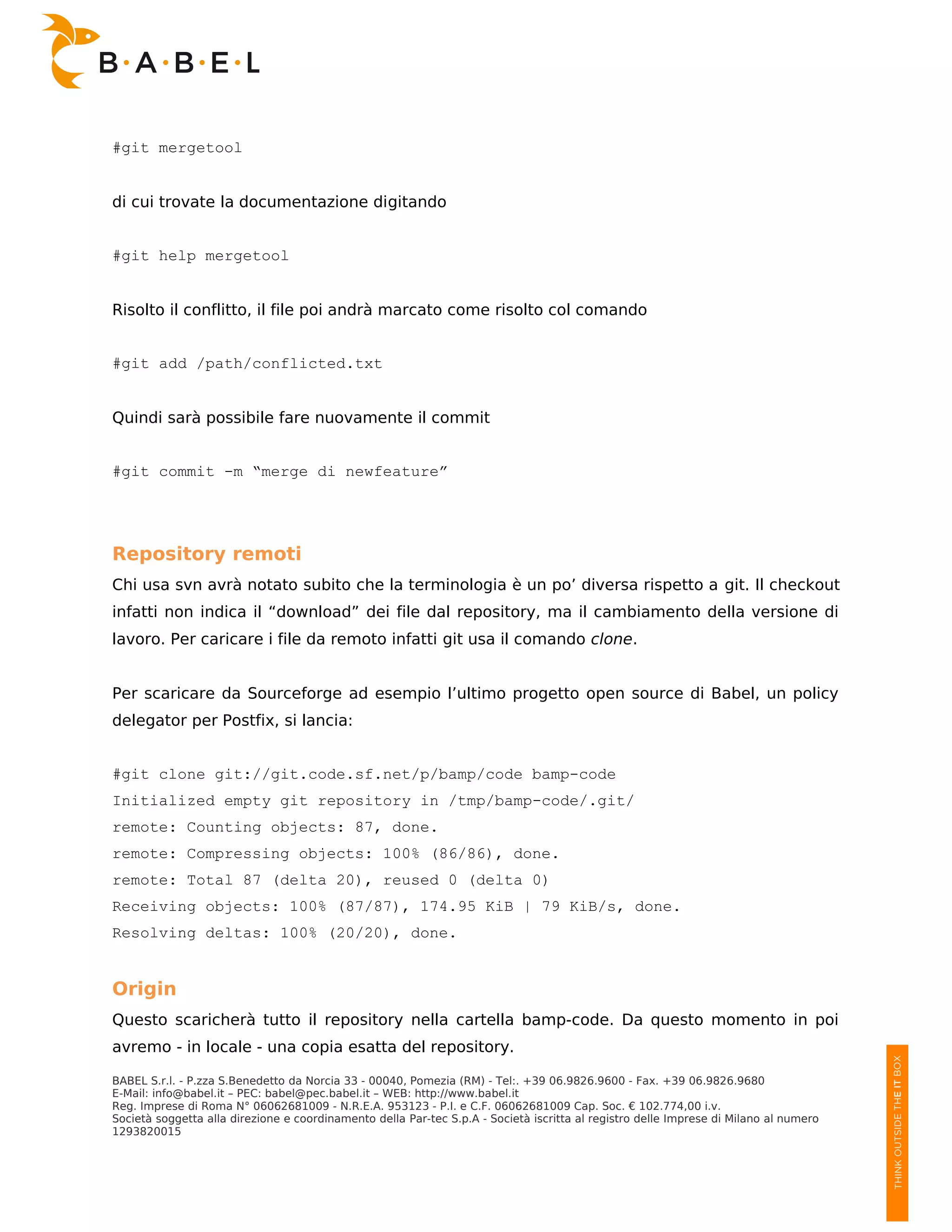 #git mergetool


di cui trovate la documentazione digitando


#git help mergetool


Risolto il conflitto, il file poi andrà marcato come risolto col comando


#git add /path/conflicted.txt


Quindi sarà possibile fare nuovamente il commit


#git commit -m “merge di newfeature”




Repository remoti
Chi usa svn avrà notato subito che la terminologia è un po’ diversa rispetto a git. Il checkout
infatti non indica il “download” dei file dal repository, ma il cambiamento della versione di
lavoro. Per caricare i file da remoto infatti git usa il comando clone.


Per scaricare da Sourceforge ad esempio l’ultimo progetto open source di Babel, un policy
delegator per Postfix, si lancia:


#git clone git://git.code.sf.net/p/bamp/code bamp-code
Initialized empty git repository in /tmp/bamp-code/.git/
remote: Counting objects: 87, done.
remote: Compressing objects: 100% (86/86), done.
remote: Total 87 (delta 20), reused 0 (delta 0)
Receiving objects: 100% (87/87), 174.95 KiB | 79 KiB/s, done.
Resolving deltas: 100% (20/20), done.


Origin
Questo scaricherà tutto il repository nella cartella bamp-code. Da questo momento in poi
avremo - in locale - una copia esatta del repository.

BABEL S.r.l. - P.zza S.Benedetto da Norcia 33 - 00040, Pomezia (RM) - Tel:. +39 06.9826.9600 - Fax. +39 06.9826.9680
E-Mail: info@babel.it – PEC: babel@pec.babel.it – WEB: http://www.babel.it
Reg. Imprese di Roma N° 06062681009 - N.R.E.A. 953123 - P.I. e C.F. 06062681009 Cap. Soc. € 102.774,00 i.v.
Società soggetta alla direzione e coordinamento della Par-tec S.p.A - Società iscritta al registro delle Imprese di Milano al numero
1293820015
 