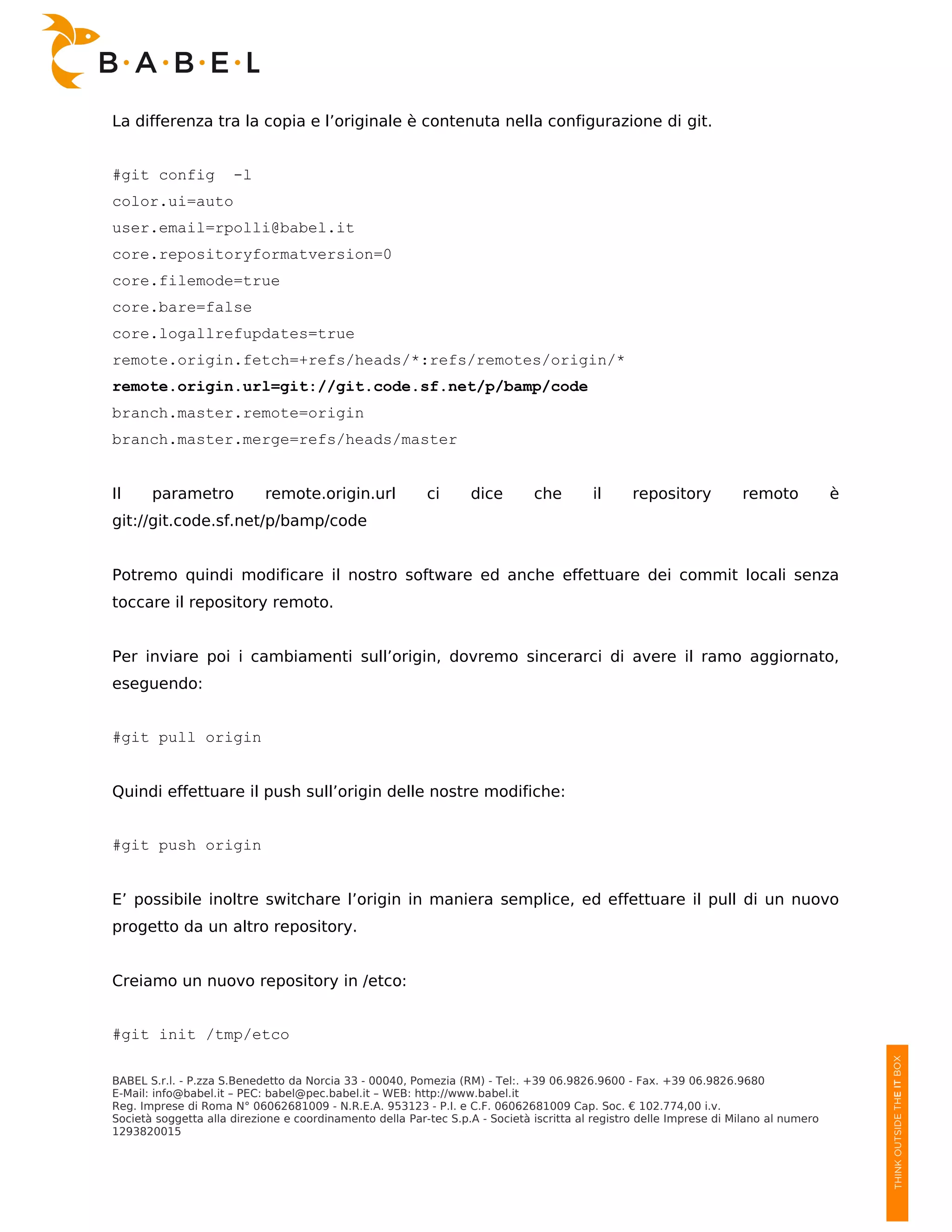 La differenza tra la copia e l’originale è contenuta nella configurazione di git.


#git config           -l
color.ui=auto
user.email=rpolli@babel.it
core.repositoryformatversion=0
core.filemode=true
core.bare=false
core.logallrefupdates=true
remote.origin.fetch=+refs/heads/*:refs/remotes/origin/*
remote.origin.url=git://git.code.sf.net/p/bamp/code
branch.master.remote=origin
branch.master.merge=refs/heads/master


Il     parametro            remote.origin.url             ci      dice        che        il      repository          remoto            è
git://git.code.sf.net/p/bamp/code


Potremo quindi modificare il nostro software ed anche effettuare dei commit locali senza
toccare il repository remoto.


Per inviare poi i cambiamenti sull’origin, dovremo sincerarci di avere il ramo aggiornato,
eseguendo:


#git pull origin


Quindi effettuare il push sull’origin delle nostre modifiche:


#git push origin


E’ possibile inoltre switchare l’origin in maniera semplice, ed effettuare il pull di un nuovo
progetto da un altro repository.


Creiamo un nuovo repository in /etco:


#git init /tmp/etco

BABEL S.r.l. - P.zza S.Benedetto da Norcia 33 - 00040, Pomezia (RM) - Tel:. +39 06.9826.9600 - Fax. +39 06.9826.9680
E-Mail: info@babel.it – PEC: babel@pec.babel.it – WEB: http://www.babel.it
Reg. Imprese di Roma N° 06062681009 - N.R.E.A. 953123 - P.I. e C.F. 06062681009 Cap. Soc. € 102.774,00 i.v.
Società soggetta alla direzione e coordinamento della Par-tec S.p.A - Società iscritta al registro delle Imprese di Milano al numero
1293820015
 
