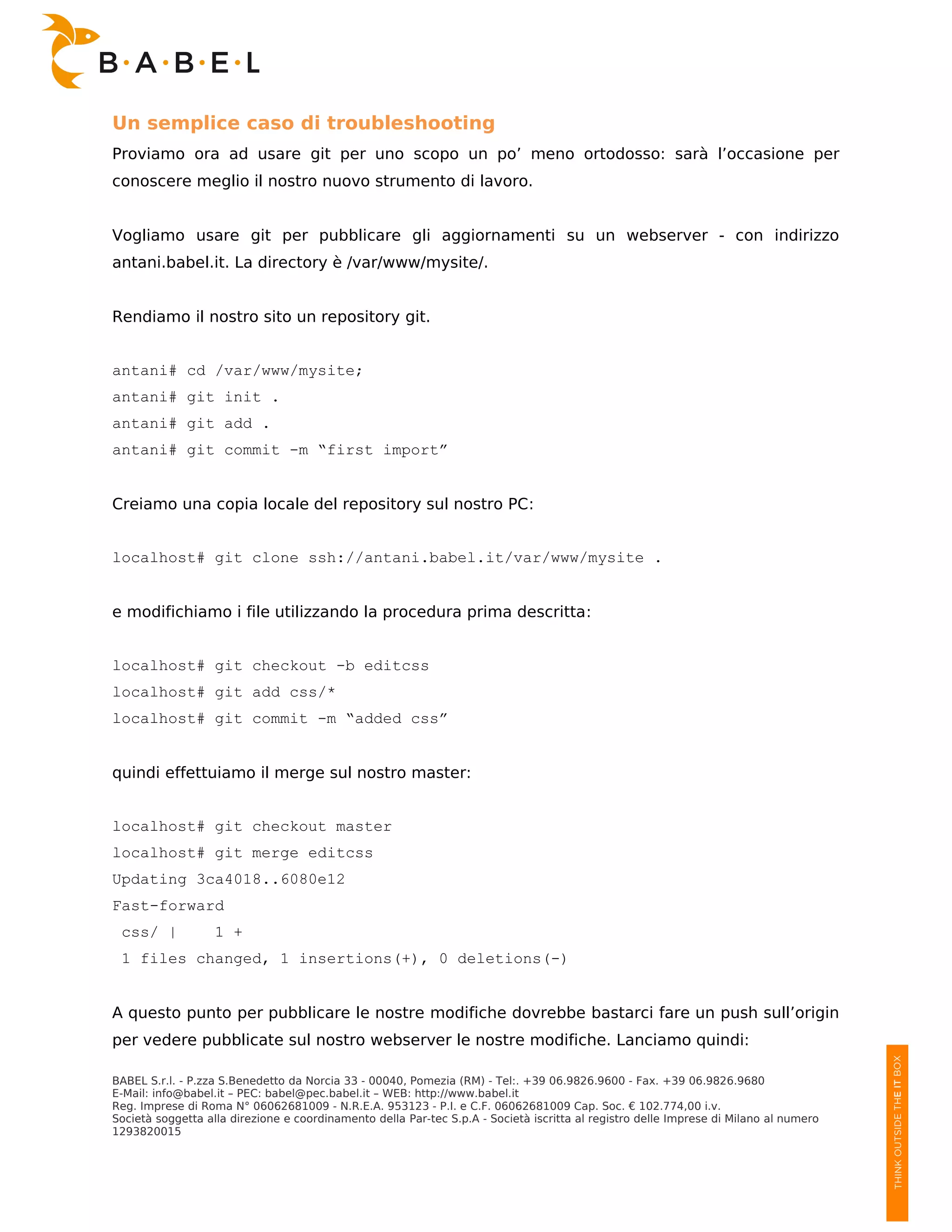 Un semplice caso di troubleshooting
Proviamo ora ad usare git per uno scopo un po’ meno ortodosso: sarà l’occasione per
conoscere meglio il nostro nuovo strumento di lavoro.


Vogliamo usare git per pubblicare gli aggiornamenti su un webserver - con indirizzo
antani.babel.it. La directory è /var/www/mysite/.


Rendiamo il nostro sito un repository git.


antani# cd /var/www/mysite;
antani# git init .
antani# git add .
antani# git commit -m “first import”


Creiamo una copia locale del repository sul nostro PC:


localhost# git clone ssh://antani.babel.it/var/www/mysite .


e modifichiamo i file utilizzando la procedura prima descritta:


localhost# git checkout -b editcss
localhost# git add css/*
localhost# git commit -m “added css”


quindi effettuiamo il merge sul nostro master:


localhost# git checkout master
localhost# git merge editcss
Updating 3ca4018..6080e12
Fast-forward
 css/ |            1 +
 1 files changed, 1 insertions(+), 0 deletions(-)


A questo punto per pubblicare le nostre modifiche dovrebbe bastarci fare un push sull’origin
per vedere pubblicate sul nostro webserver le nostre modifiche. Lanciamo quindi:

BABEL S.r.l. - P.zza S.Benedetto da Norcia 33 - 00040, Pomezia (RM) - Tel:. +39 06.9826.9600 - Fax. +39 06.9826.9680
E-Mail: info@babel.it – PEC: babel@pec.babel.it – WEB: http://www.babel.it
Reg. Imprese di Roma N° 06062681009 - N.R.E.A. 953123 - P.I. e C.F. 06062681009 Cap. Soc. € 102.774,00 i.v.
Società soggetta alla direzione e coordinamento della Par-tec S.p.A - Società iscritta al registro delle Imprese di Milano al numero
1293820015
 