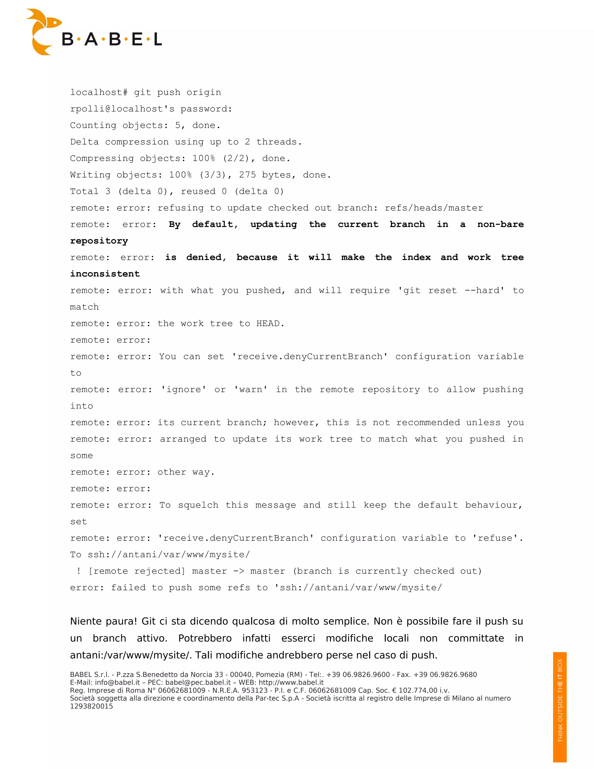 localhost# git push origin
rpolli@localhost's password:
Counting objects: 5, done.
Delta compression using up to 2 threads.
Compressing objects: 100% (2/2), done.
Writing objects: 100% (3/3), 275 bytes, done.
Total 3 (delta 0), reused 0 (delta 0)
remote: error: refusing to update checked out branch: refs/heads/master
remote:        error:         By    default,          updating         the      current        branch        in     a    non-bare
repository
remote: error:              is denied, because it will make the index and work tree
inconsistent
remote: error: with what you pushed, and will require 'git reset --hard' to
match
remote: error: the work tree to HEAD.
remote: error:
remote: error: You can set 'receive.denyCurrentBranch' configuration variable
to
remote: error: 'ignore' or 'warn' in the remote repository to allow pushing
into
remote: error: its current branch; however, this is not recommended unless you
remote: error: arranged to update its work tree to match what you pushed in
some
remote: error: other way.
remote: error:
remote: error: To squelch this message and still keep the default behaviour,
set
remote: error: 'receive.denyCurrentBranch' configuration variable to 'refuse'.
To ssh://antani/var/www/mysite/
 ! [remote rejected] master -> master (branch is currently checked out)
error: failed to push some refs to 'ssh://antani/var/www/mysite/


Niente paura! Git ci sta dicendo qualcosa di molto semplice. Non è possibile fare il push su
un    branch        attivo.     Potrebbero         infatti     esserci      modifiche        locali     non      committate            in
antani:/var/www/mysite/. Tali modifiche andrebbero perse nel caso di push.
BABEL S.r.l. - P.zza S.Benedetto da Norcia 33 - 00040, Pomezia (RM) - Tel:. +39 06.9826.9600 - Fax. +39 06.9826.9680
E-Mail: info@babel.it – PEC: babel@pec.babel.it – WEB: http://www.babel.it
Reg. Imprese di Roma N° 06062681009 - N.R.E.A. 953123 - P.I. e C.F. 06062681009 Cap. Soc. € 102.774,00 i.v.
Società soggetta alla direzione e coordinamento della Par-tec S.p.A - Società iscritta al registro delle Imprese di Milano al numero
1293820015
 