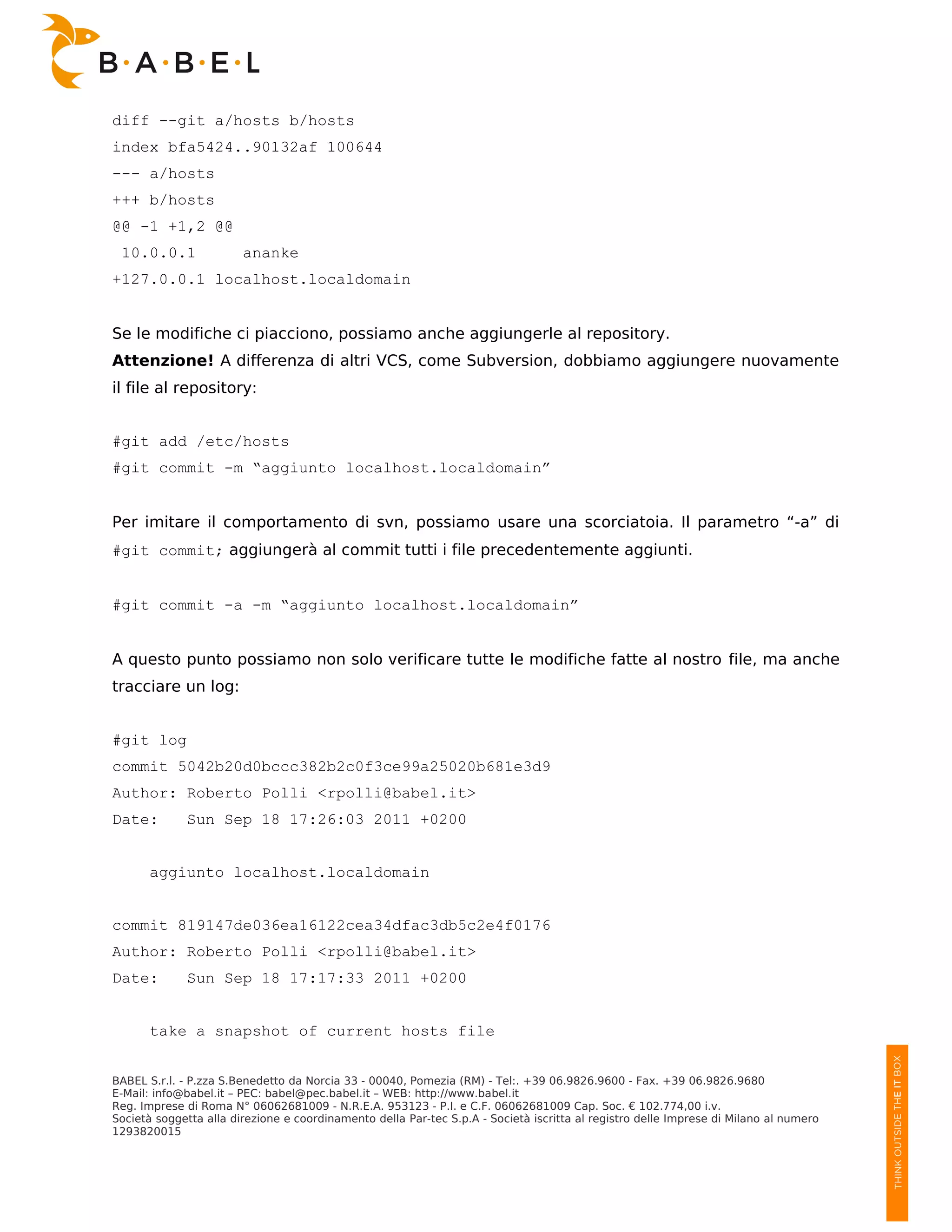 diff --git a/hosts b/hosts
index bfa5424..90132af 100644
--- a/hosts
+++ b/hosts
@@ -1 +1,2 @@
 10.0.0.1               ananke
+127.0.0.1 localhost.localdomain


Se le modifiche ci piacciono, possiamo anche aggiungerle al repository.
Attenzione! A differenza di altri VCS, come Subversion, dobbiamo aggiungere nuovamente
il file al repository:


#git add /etc/hosts
#git commit -m “aggiunto localhost.localdomain”


Per imitare il comportamento di svn, possiamo usare una scorciatoia. Il parametro “-a” di
#git commit; aggiungerà al commit tutti i file precedentemente aggiunti.


#git commit -a -m “aggiunto localhost.localdomain”


A questo punto possiamo non solo verificare tutte le modifiche fatte al nostro file, ma anche
tracciare un log:


#git log
commit 5042b20d0bccc382b2c0f3ce99a25020b681e3d9
Author: Roberto Polli <rpolli@babel.it>
Date:        Sun Sep 18 17:26:03 2011 +0200


      aggiunto localhost.localdomain


commit 819147de036ea16122cea34dfac3db5c2e4f0176
Author: Roberto Polli <rpolli@babel.it>
Date:        Sun Sep 18 17:17:33 2011 +0200


      take a snapshot of current hosts file


BABEL S.r.l. - P.zza S.Benedetto da Norcia 33 - 00040, Pomezia (RM) - Tel:. +39 06.9826.9600 - Fax. +39 06.9826.9680
E-Mail: info@babel.it – PEC: babel@pec.babel.it – WEB: http://www.babel.it
Reg. Imprese di Roma N° 06062681009 - N.R.E.A. 953123 - P.I. e C.F. 06062681009 Cap. Soc. € 102.774,00 i.v.
Società soggetta alla direzione e coordinamento della Par-tec S.p.A - Società iscritta al registro delle Imprese di Milano al numero
1293820015
 