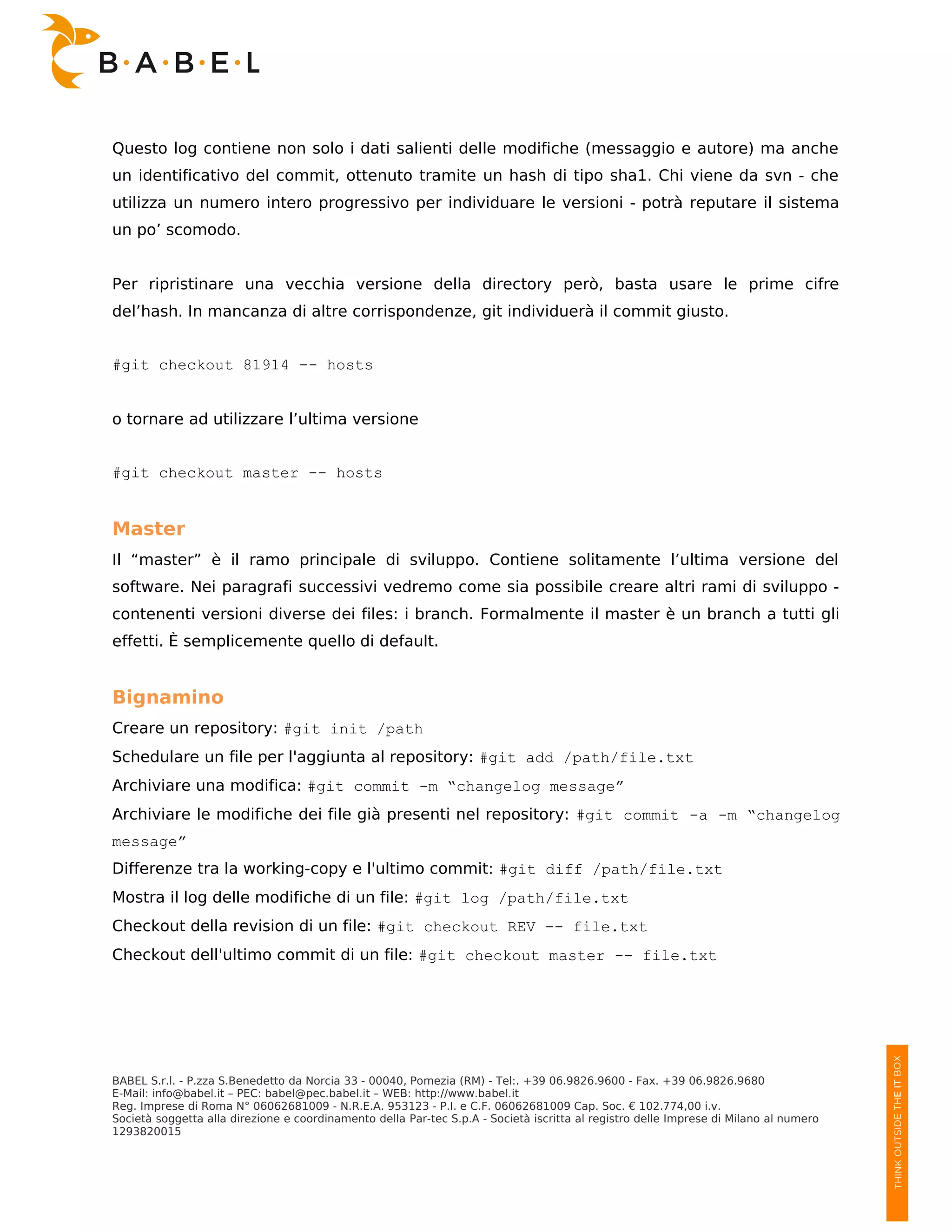 Questo log contiene non solo i dati salienti delle modifiche (messaggio e autore) ma anche
un identificativo del commit, ottenuto tramite un hash di tipo sha1. Chi viene da svn - che
utilizza un numero intero progressivo per individuare le versioni - potrà reputare il sistema
un po’ scomodo.


Per ripristinare una vecchia versione della directory però, basta usare le prime cifre
del’hash. In mancanza di altre corrispondenze, git individuerà il commit giusto.


#git checkout 81914 -- hosts


o tornare ad utilizzare l’ultima versione


#git checkout master -- hosts


Master
Il “master” è il ramo principale di sviluppo. Contiene solitamente l’ultima versione del
software. Nei paragrafi successivi vedremo come sia possibile creare altri rami di sviluppo -
contenenti versioni diverse dei files: i branch. Formalmente il master è un branch a tutti gli
effetti. È semplicemente quello di default.


Bignamino
Creare un repository: #git init /path
Schedulare un file per l'aggiunta al repository: #git add /path/file.txt
Archiviare una modifica: #git commit -m “changelog message”
Archiviare le modifiche dei file già presenti nel repository: #git commit -a -m “changelog
message”
Differenze tra la working-copy e l'ultimo commit: #git diff /path/file.txt
Mostra il log delle modifiche di un file: #git log /path/file.txt
Checkout della revision di un file: #git checkout REV -- file.txt
Checkout dell'ultimo commit di un file: #git checkout master -- file.txt




BABEL S.r.l. - P.zza S.Benedetto da Norcia 33 - 00040, Pomezia (RM) - Tel:. +39 06.9826.9600 - Fax. +39 06.9826.9680
E-Mail: info@babel.it – PEC: babel@pec.babel.it – WEB: http://www.babel.it
Reg. Imprese di Roma N° 06062681009 - N.R.E.A. 953123 - P.I. e C.F. 06062681009 Cap. Soc. € 102.774,00 i.v.
Società soggetta alla direzione e coordinamento della Par-tec S.p.A - Società iscritta al registro delle Imprese di Milano al numero
1293820015
 